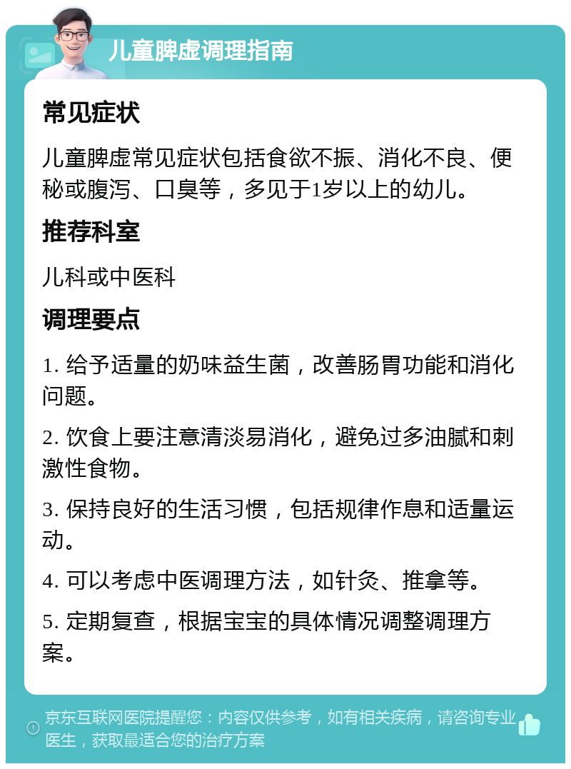 儿童脾虚调理指南 常见症状 儿童脾虚常见症状包括食欲不振、消化不良、便秘或腹泻、口臭等，多见于1岁以上的幼儿。 推荐科室 儿科或中医科 调理要点 1. 给予适量的奶味益生菌，改善肠胃功能和消化问题。 2. 饮食上要注意清淡易消化，避免过多油腻和刺激性食物。 3. 保持良好的生活习惯，包括规律作息和适量运动。 4. 可以考虑中医调理方法，如针灸、推拿等。 5. 定期复查，根据宝宝的具体情况调整调理方案。