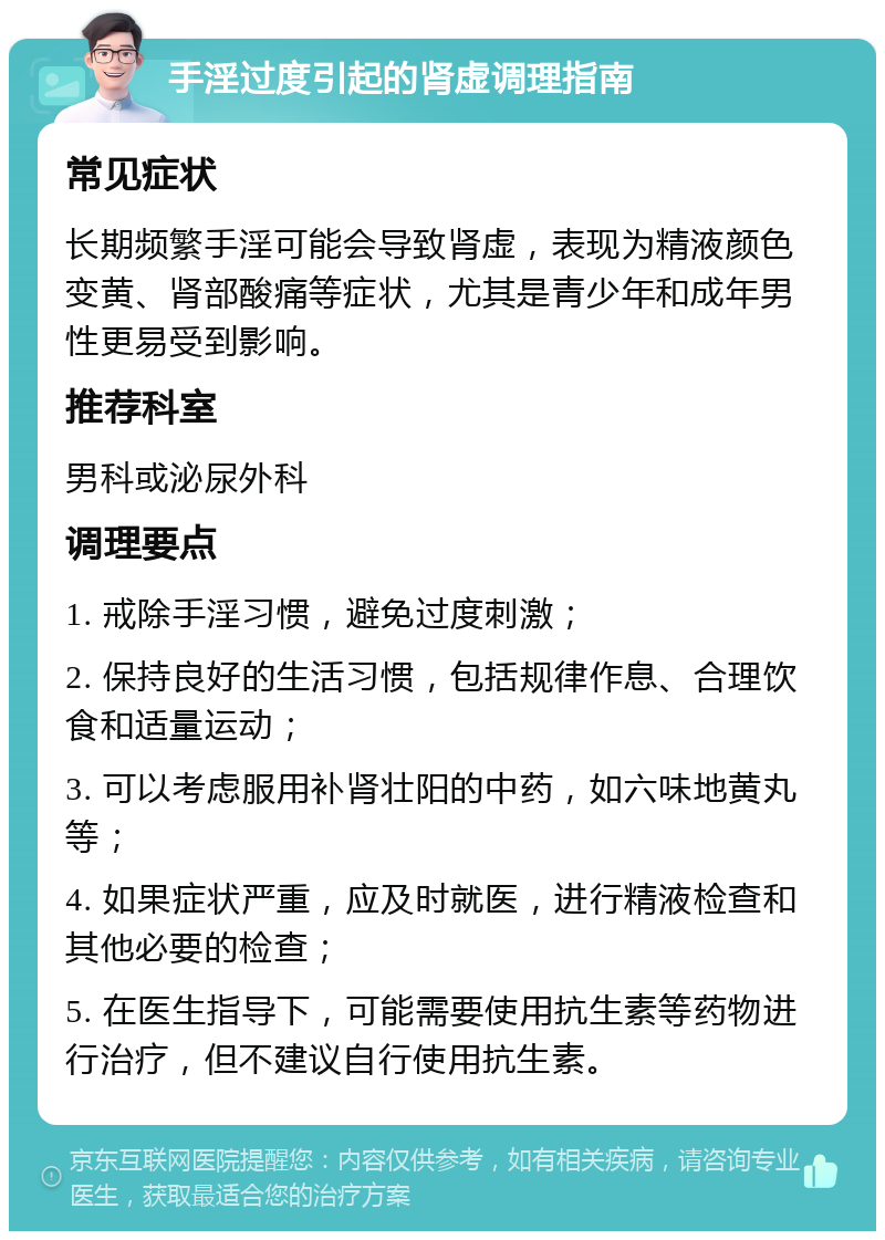 手淫过度引起的肾虚调理指南 常见症状 长期频繁手淫可能会导致肾虚，表现为精液颜色变黄、肾部酸痛等症状，尤其是青少年和成年男性更易受到影响。 推荐科室 男科或泌尿外科 调理要点 1. 戒除手淫习惯，避免过度刺激； 2. 保持良好的生活习惯，包括规律作息、合理饮食和适量运动； 3. 可以考虑服用补肾壮阳的中药，如六味地黄丸等； 4. 如果症状严重，应及时就医，进行精液检查和其他必要的检查； 5. 在医生指导下，可能需要使用抗生素等药物进行治疗，但不建议自行使用抗生素。