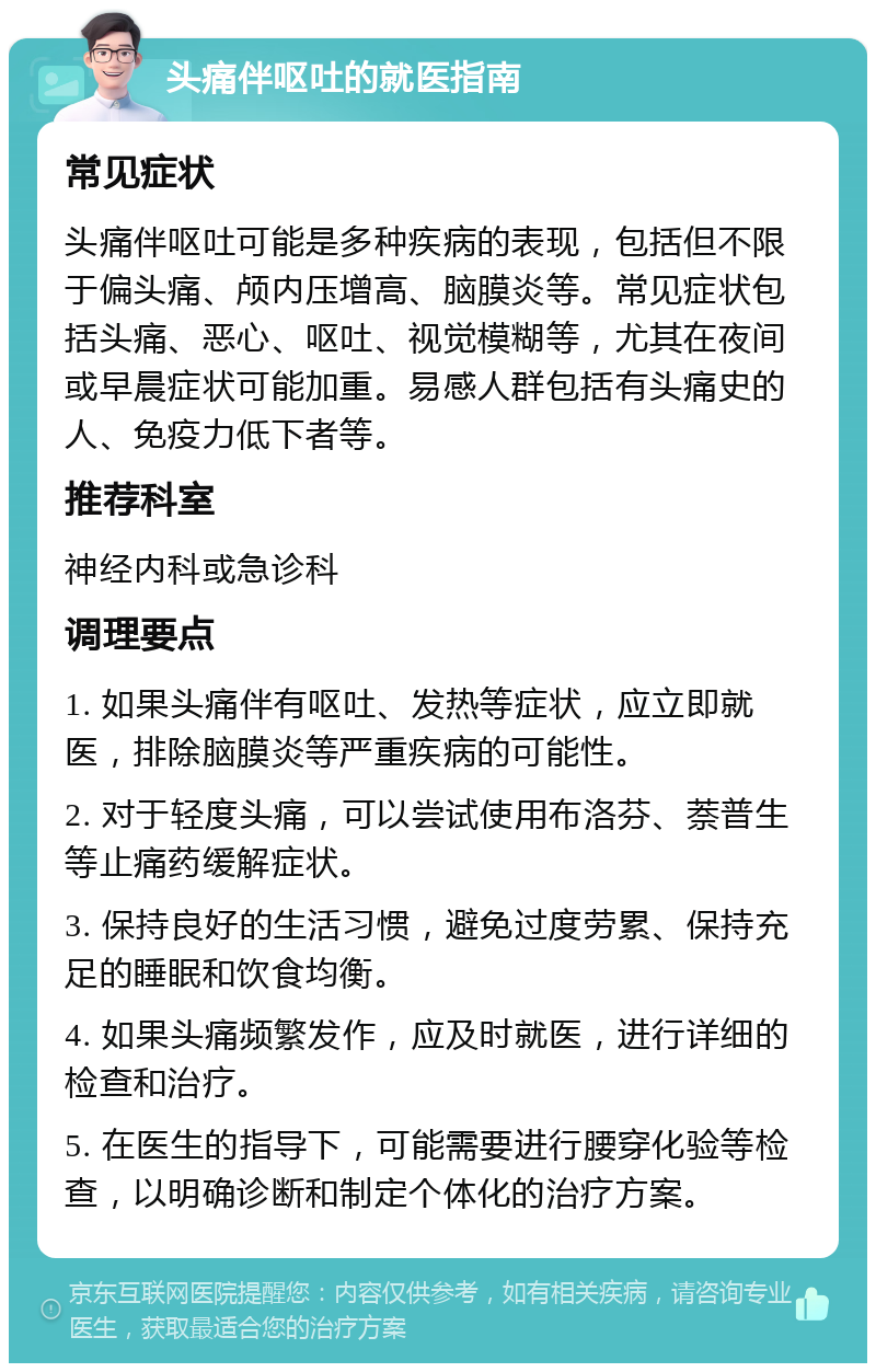 头痛伴呕吐的就医指南 常见症状 头痛伴呕吐可能是多种疾病的表现，包括但不限于偏头痛、颅内压增高、脑膜炎等。常见症状包括头痛、恶心、呕吐、视觉模糊等，尤其在夜间或早晨症状可能加重。易感人群包括有头痛史的人、免疫力低下者等。 推荐科室 神经内科或急诊科 调理要点 1. 如果头痛伴有呕吐、发热等症状，应立即就医，排除脑膜炎等严重疾病的可能性。 2. 对于轻度头痛，可以尝试使用布洛芬、萘普生等止痛药缓解症状。 3. 保持良好的生活习惯，避免过度劳累、保持充足的睡眠和饮食均衡。 4. 如果头痛频繁发作，应及时就医，进行详细的检查和治疗。 5. 在医生的指导下，可能需要进行腰穿化验等检查，以明确诊断和制定个体化的治疗方案。