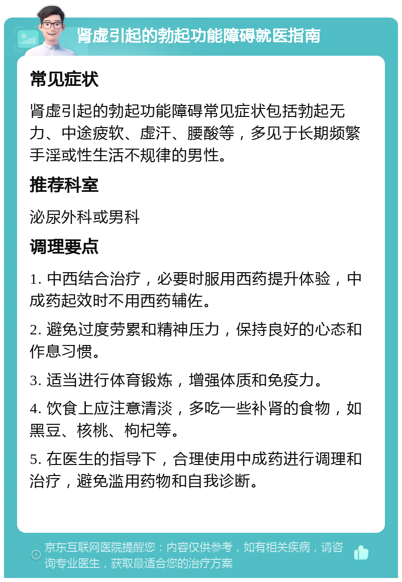 肾虚引起的勃起功能障碍就医指南 常见症状 肾虚引起的勃起功能障碍常见症状包括勃起无力、中途疲软、虚汗、腰酸等，多见于长期频繁手淫或性生活不规律的男性。 推荐科室 泌尿外科或男科 调理要点 1. 中西结合治疗，必要时服用西药提升体验，中成药起效时不用西药辅佐。 2. 避免过度劳累和精神压力，保持良好的心态和作息习惯。 3. 适当进行体育锻炼，增强体质和免疫力。 4. 饮食上应注意清淡，多吃一些补肾的食物，如黑豆、核桃、枸杞等。 5. 在医生的指导下，合理使用中成药进行调理和治疗，避免滥用药物和自我诊断。