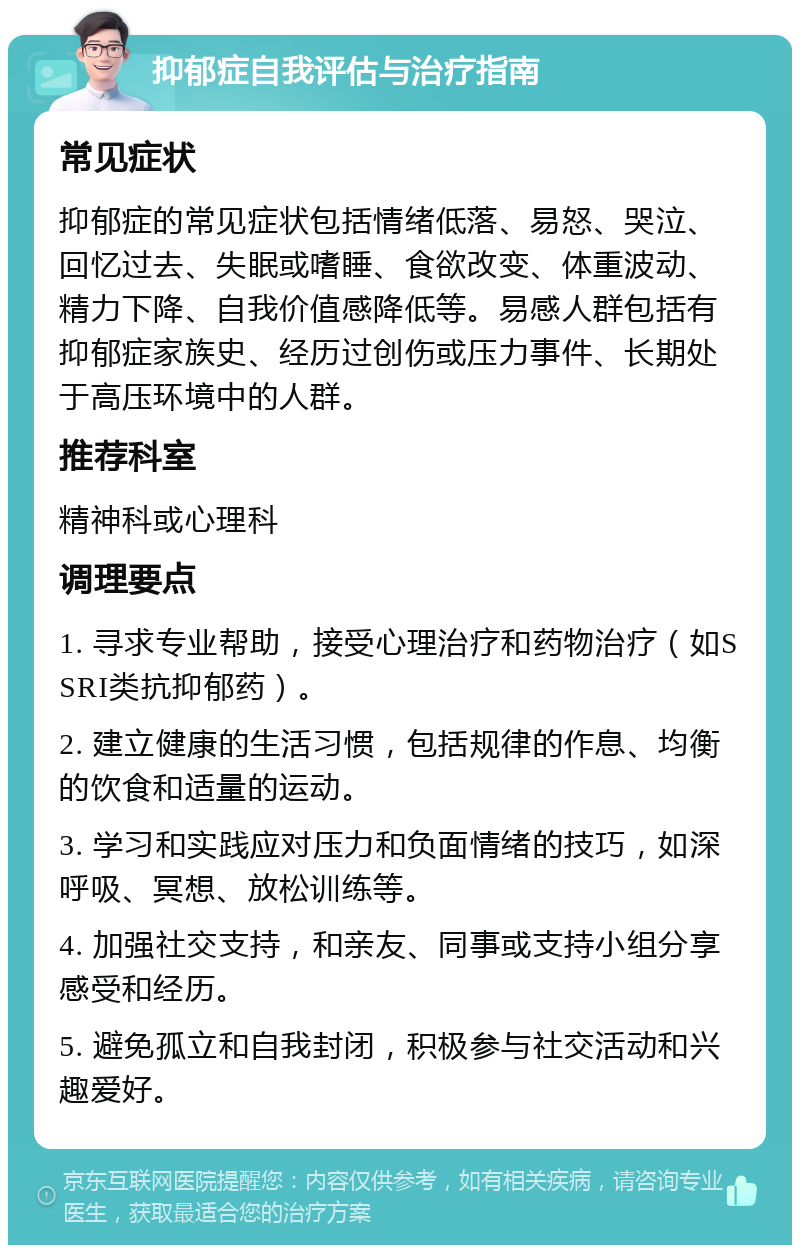 抑郁症自我评估与治疗指南 常见症状 抑郁症的常见症状包括情绪低落、易怒、哭泣、回忆过去、失眠或嗜睡、食欲改变、体重波动、精力下降、自我价值感降低等。易感人群包括有抑郁症家族史、经历过创伤或压力事件、长期处于高压环境中的人群。 推荐科室 精神科或心理科 调理要点 1. 寻求专业帮助，接受心理治疗和药物治疗（如SSRI类抗抑郁药）。 2. 建立健康的生活习惯，包括规律的作息、均衡的饮食和适量的运动。 3. 学习和实践应对压力和负面情绪的技巧，如深呼吸、冥想、放松训练等。 4. 加强社交支持，和亲友、同事或支持小组分享感受和经历。 5. 避免孤立和自我封闭，积极参与社交活动和兴趣爱好。