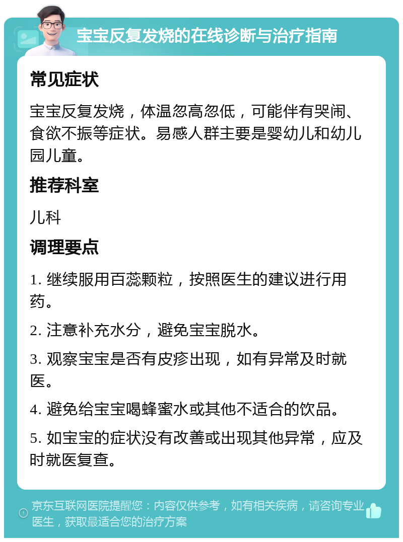 宝宝反复发烧的在线诊断与治疗指南 常见症状 宝宝反复发烧，体温忽高忽低，可能伴有哭闹、食欲不振等症状。易感人群主要是婴幼儿和幼儿园儿童。 推荐科室 儿科 调理要点 1. 继续服用百蕊颗粒，按照医生的建议进行用药。 2. 注意补充水分，避免宝宝脱水。 3. 观察宝宝是否有皮疹出现，如有异常及时就医。 4. 避免给宝宝喝蜂蜜水或其他不适合的饮品。 5. 如宝宝的症状没有改善或出现其他异常，应及时就医复查。