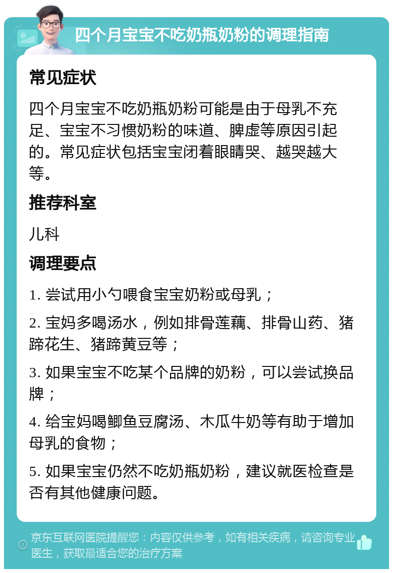 四个月宝宝不吃奶瓶奶粉的调理指南 常见症状 四个月宝宝不吃奶瓶奶粉可能是由于母乳不充足、宝宝不习惯奶粉的味道、脾虚等原因引起的。常见症状包括宝宝闭着眼睛哭、越哭越大等。 推荐科室 儿科 调理要点 1. 尝试用小勺喂食宝宝奶粉或母乳； 2. 宝妈多喝汤水，例如排骨莲藕、排骨山药、猪蹄花生、猪蹄黄豆等； 3. 如果宝宝不吃某个品牌的奶粉，可以尝试换品牌； 4. 给宝妈喝鲫鱼豆腐汤、木瓜牛奶等有助于增加母乳的食物； 5. 如果宝宝仍然不吃奶瓶奶粉，建议就医检查是否有其他健康问题。