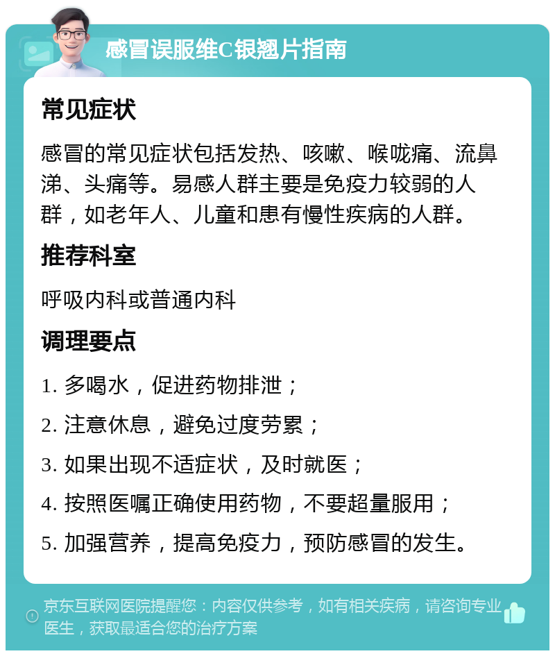 感冒误服维C银翘片指南 常见症状 感冒的常见症状包括发热、咳嗽、喉咙痛、流鼻涕、头痛等。易感人群主要是免疫力较弱的人群，如老年人、儿童和患有慢性疾病的人群。 推荐科室 呼吸内科或普通内科 调理要点 1. 多喝水，促进药物排泄； 2. 注意休息，避免过度劳累； 3. 如果出现不适症状，及时就医； 4. 按照医嘱正确使用药物，不要超量服用； 5. 加强营养，提高免疫力，预防感冒的发生。