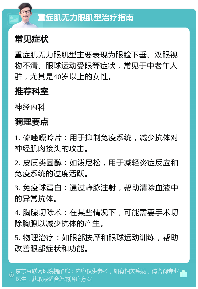 重症肌无力眼肌型治疗指南 常见症状 重症肌无力眼肌型主要表现为眼睑下垂、双眼视物不清、眼球运动受限等症状，常见于中老年人群，尤其是40岁以上的女性。 推荐科室 神经内科 调理要点 1. 硫唑嘌呤片：用于抑制免疫系统，减少抗体对神经肌肉接头的攻击。 2. 皮质类固醇：如泼尼松，用于减轻炎症反应和免疫系统的过度活跃。 3. 免疫球蛋白：通过静脉注射，帮助清除血液中的异常抗体。 4. 胸腺切除术：在某些情况下，可能需要手术切除胸腺以减少抗体的产生。 5. 物理治疗：如眼部按摩和眼球运动训练，帮助改善眼部症状和功能。