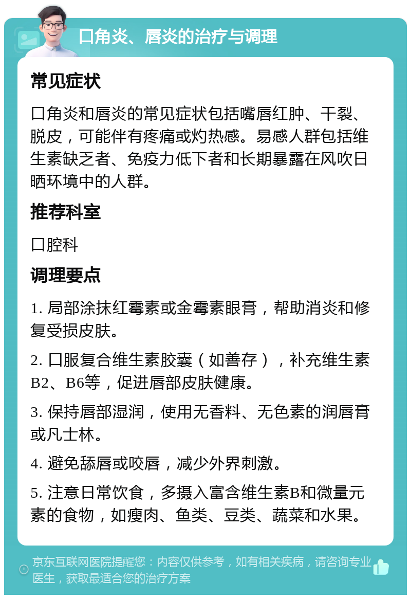 口角炎、唇炎的治疗与调理 常见症状 口角炎和唇炎的常见症状包括嘴唇红肿、干裂、脱皮，可能伴有疼痛或灼热感。易感人群包括维生素缺乏者、免疫力低下者和长期暴露在风吹日晒环境中的人群。 推荐科室 口腔科 调理要点 1. 局部涂抹红霉素或金霉素眼膏，帮助消炎和修复受损皮肤。 2. 口服复合维生素胶囊（如善存），补充维生素B2、B6等，促进唇部皮肤健康。 3. 保持唇部湿润，使用无香料、无色素的润唇膏或凡士林。 4. 避免舔唇或咬唇，减少外界刺激。 5. 注意日常饮食，多摄入富含维生素B和微量元素的食物，如瘦肉、鱼类、豆类、蔬菜和水果。