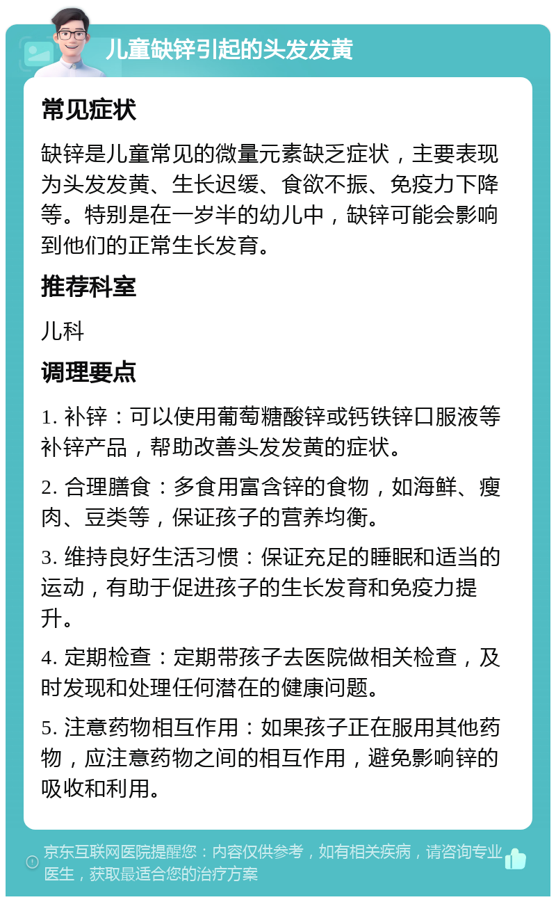 儿童缺锌引起的头发发黄 常见症状 缺锌是儿童常见的微量元素缺乏症状，主要表现为头发发黄、生长迟缓、食欲不振、免疫力下降等。特别是在一岁半的幼儿中，缺锌可能会影响到他们的正常生长发育。 推荐科室 儿科 调理要点 1. 补锌：可以使用葡萄糖酸锌或钙铁锌口服液等补锌产品，帮助改善头发发黄的症状。 2. 合理膳食：多食用富含锌的食物，如海鲜、瘦肉、豆类等，保证孩子的营养均衡。 3. 维持良好生活习惯：保证充足的睡眠和适当的运动，有助于促进孩子的生长发育和免疫力提升。 4. 定期检查：定期带孩子去医院做相关检查，及时发现和处理任何潜在的健康问题。 5. 注意药物相互作用：如果孩子正在服用其他药物，应注意药物之间的相互作用，避免影响锌的吸收和利用。