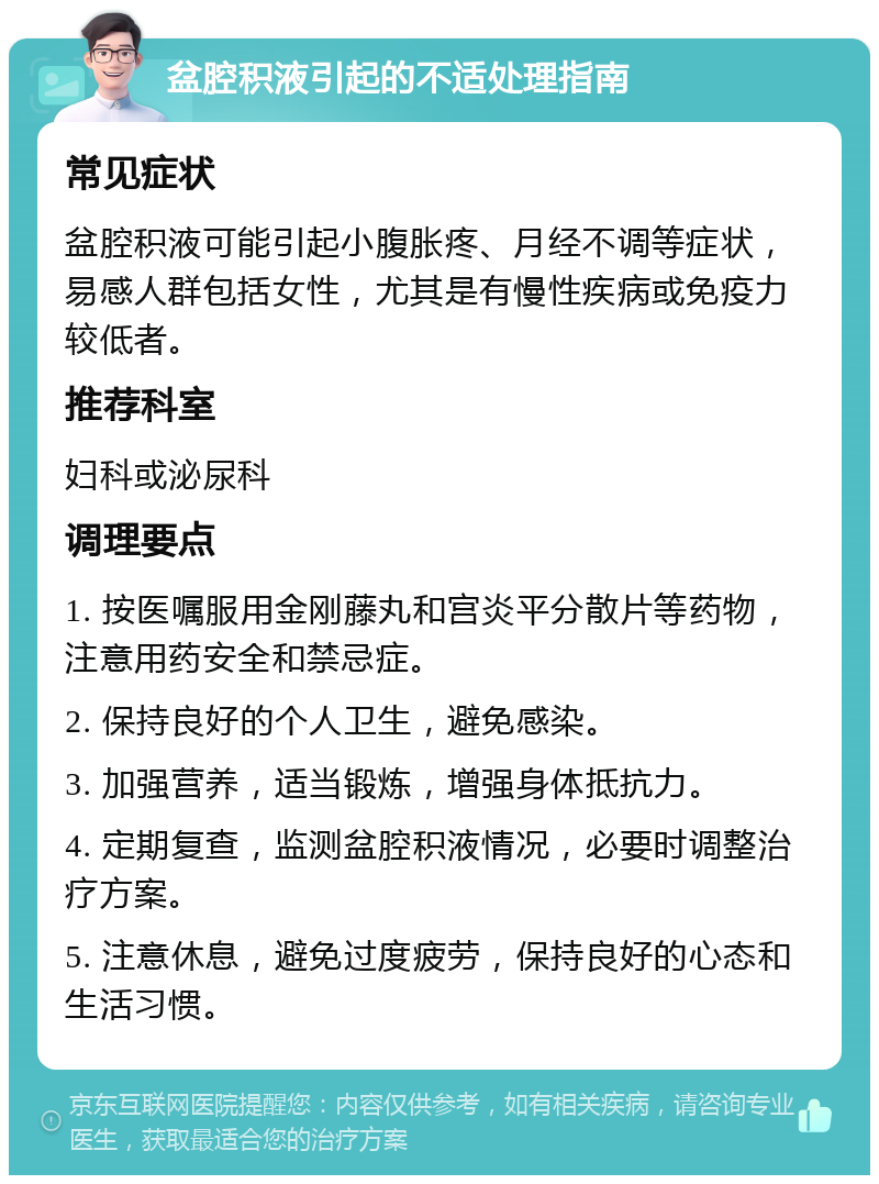 盆腔积液引起的不适处理指南 常见症状 盆腔积液可能引起小腹胀疼、月经不调等症状，易感人群包括女性，尤其是有慢性疾病或免疫力较低者。 推荐科室 妇科或泌尿科 调理要点 1. 按医嘱服用金刚藤丸和宫炎平分散片等药物，注意用药安全和禁忌症。 2. 保持良好的个人卫生，避免感染。 3. 加强营养，适当锻炼，增强身体抵抗力。 4. 定期复查，监测盆腔积液情况，必要时调整治疗方案。 5. 注意休息，避免过度疲劳，保持良好的心态和生活习惯。