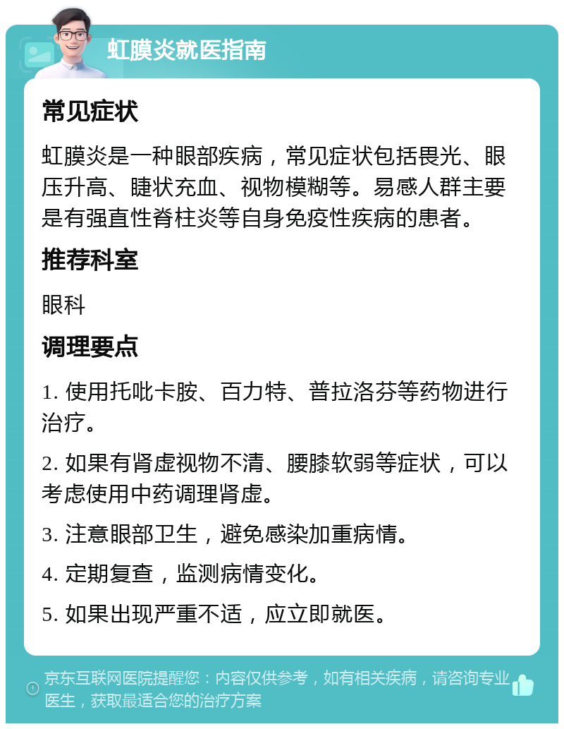 虹膜炎就医指南 常见症状 虹膜炎是一种眼部疾病，常见症状包括畏光、眼压升高、睫状充血、视物模糊等。易感人群主要是有强直性脊柱炎等自身免疫性疾病的患者。 推荐科室 眼科 调理要点 1. 使用托吡卡胺、百力特、普拉洛芬等药物进行治疗。 2. 如果有肾虚视物不清、腰膝软弱等症状，可以考虑使用中药调理肾虚。 3. 注意眼部卫生，避免感染加重病情。 4. 定期复查，监测病情变化。 5. 如果出现严重不适，应立即就医。