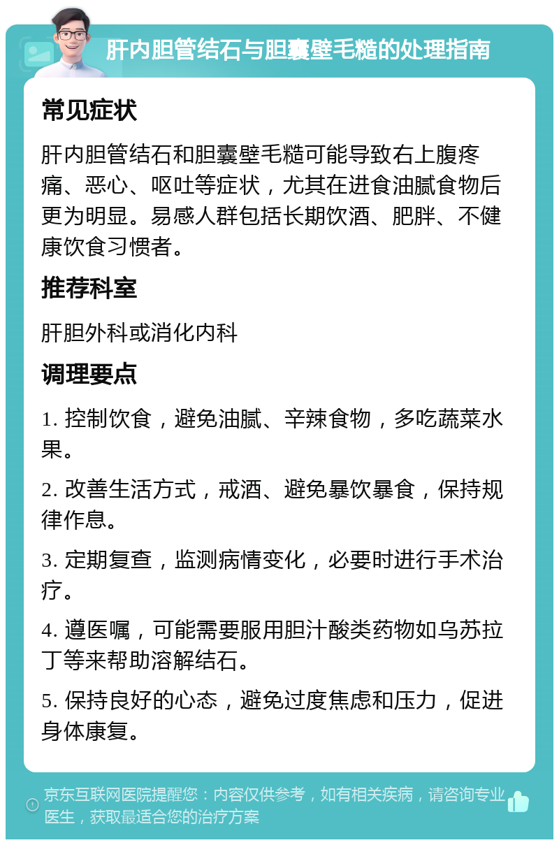 肝内胆管结石与胆囊壁毛糙的处理指南 常见症状 肝内胆管结石和胆囊壁毛糙可能导致右上腹疼痛、恶心、呕吐等症状，尤其在进食油腻食物后更为明显。易感人群包括长期饮酒、肥胖、不健康饮食习惯者。 推荐科室 肝胆外科或消化内科 调理要点 1. 控制饮食，避免油腻、辛辣食物，多吃蔬菜水果。 2. 改善生活方式，戒酒、避免暴饮暴食，保持规律作息。 3. 定期复查，监测病情变化，必要时进行手术治疗。 4. 遵医嘱，可能需要服用胆汁酸类药物如乌苏拉丁等来帮助溶解结石。 5. 保持良好的心态，避免过度焦虑和压力，促进身体康复。