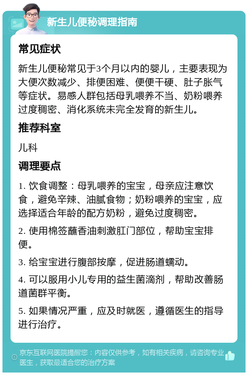 新生儿便秘调理指南 常见症状 新生儿便秘常见于3个月以内的婴儿，主要表现为大便次数减少、排便困难、便便干硬、肚子胀气等症状。易感人群包括母乳喂养不当、奶粉喂养过度稠密、消化系统未完全发育的新生儿。 推荐科室 儿科 调理要点 1. 饮食调整：母乳喂养的宝宝，母亲应注意饮食，避免辛辣、油腻食物；奶粉喂养的宝宝，应选择适合年龄的配方奶粉，避免过度稠密。 2. 使用棉签蘸香油刺激肛门部位，帮助宝宝排便。 3. 给宝宝进行腹部按摩，促进肠道蠕动。 4. 可以服用小儿专用的益生菌滴剂，帮助改善肠道菌群平衡。 5. 如果情况严重，应及时就医，遵循医生的指导进行治疗。