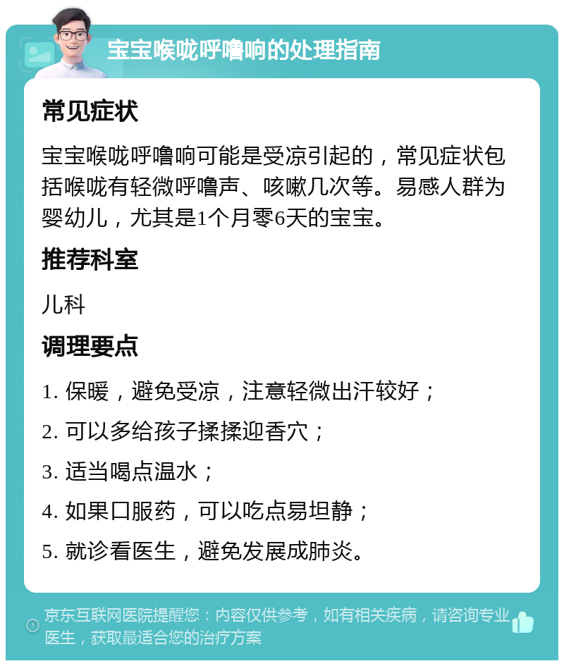 宝宝喉咙呼噜响的处理指南 常见症状 宝宝喉咙呼噜响可能是受凉引起的，常见症状包括喉咙有轻微呼噜声、咳嗽几次等。易感人群为婴幼儿，尤其是1个月零6天的宝宝。 推荐科室 儿科 调理要点 1. 保暖，避免受凉，注意轻微出汗较好； 2. 可以多给孩子揉揉迎香穴； 3. 适当喝点温水； 4. 如果口服药，可以吃点易坦静； 5. 就诊看医生，避免发展成肺炎。