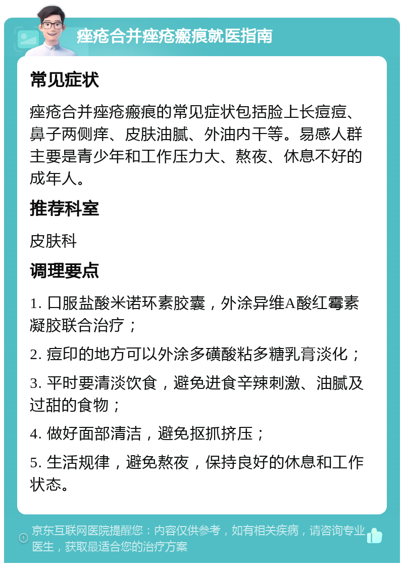 痤疮合并痤疮瘢痕就医指南 常见症状 痤疮合并痤疮瘢痕的常见症状包括脸上长痘痘、鼻子两侧痒、皮肤油腻、外油内干等。易感人群主要是青少年和工作压力大、熬夜、休息不好的成年人。 推荐科室 皮肤科 调理要点 1. 口服盐酸米诺环素胶囊，外涂异维A酸红霉素凝胶联合治疗； 2. 痘印的地方可以外涂多磺酸粘多糖乳膏淡化； 3. 平时要清淡饮食，避免进食辛辣刺激、油腻及过甜的食物； 4. 做好面部清洁，避免抠抓挤压； 5. 生活规律，避免熬夜，保持良好的休息和工作状态。