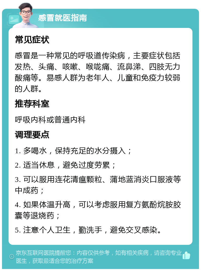 感冒就医指南 常见症状 感冒是一种常见的呼吸道传染病，主要症状包括发热、头痛、咳嗽、喉咙痛、流鼻涕、四肢无力酸痛等。易感人群为老年人、儿童和免疫力较弱的人群。 推荐科室 呼吸内科或普通内科 调理要点 1. 多喝水，保持充足的水分摄入； 2. 适当休息，避免过度劳累； 3. 可以服用连花清瘟颗粒、蒲地蓝消炎口服液等中成药； 4. 如果体温升高，可以考虑服用复方氨酚烷胺胶囊等退烧药； 5. 注意个人卫生，勤洗手，避免交叉感染。