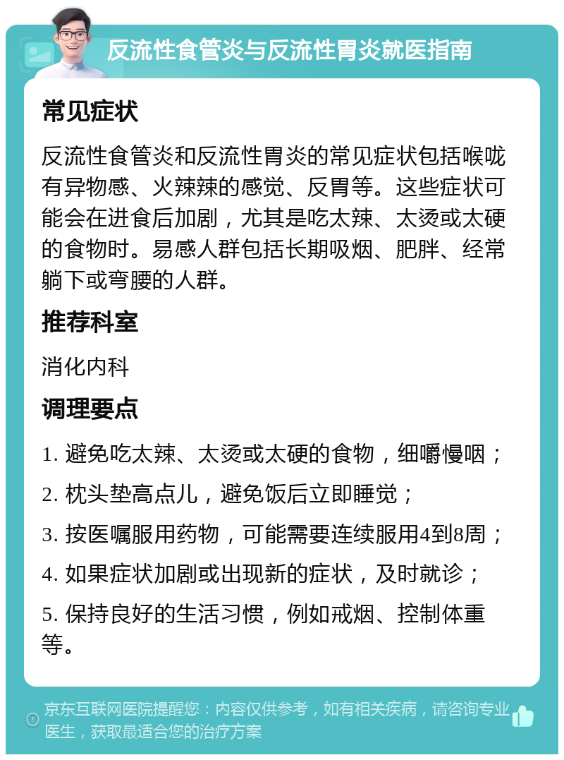 反流性食管炎与反流性胃炎就医指南 常见症状 反流性食管炎和反流性胃炎的常见症状包括喉咙有异物感、火辣辣的感觉、反胃等。这些症状可能会在进食后加剧，尤其是吃太辣、太烫或太硬的食物时。易感人群包括长期吸烟、肥胖、经常躺下或弯腰的人群。 推荐科室 消化内科 调理要点 1. 避免吃太辣、太烫或太硬的食物，细嚼慢咽； 2. 枕头垫高点儿，避免饭后立即睡觉； 3. 按医嘱服用药物，可能需要连续服用4到8周； 4. 如果症状加剧或出现新的症状，及时就诊； 5. 保持良好的生活习惯，例如戒烟、控制体重等。