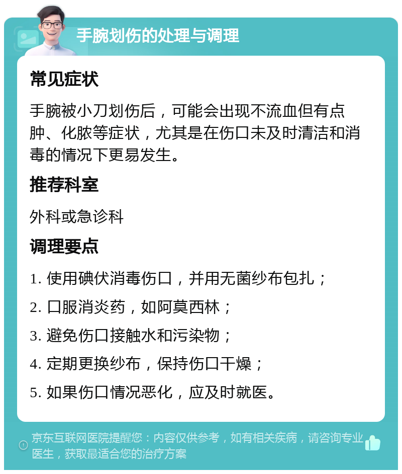 手腕划伤的处理与调理 常见症状 手腕被小刀划伤后，可能会出现不流血但有点肿、化脓等症状，尤其是在伤口未及时清洁和消毒的情况下更易发生。 推荐科室 外科或急诊科 调理要点 1. 使用碘伏消毒伤口，并用无菌纱布包扎； 2. 口服消炎药，如阿莫西林； 3. 避免伤口接触水和污染物； 4. 定期更换纱布，保持伤口干燥； 5. 如果伤口情况恶化，应及时就医。