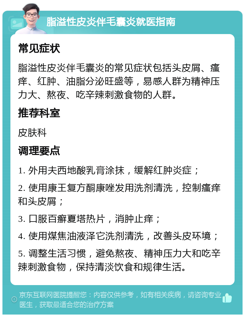 脂溢性皮炎伴毛囊炎就医指南 常见症状 脂溢性皮炎伴毛囊炎的常见症状包括头皮屑、瘙痒、红肿、油脂分泌旺盛等，易感人群为精神压力大、熬夜、吃辛辣刺激食物的人群。 推荐科室 皮肤科 调理要点 1. 外用夫西地酸乳膏涂抹，缓解红肿炎症； 2. 使用康王复方酮康唑发用洗剂清洗，控制瘙痒和头皮屑； 3. 口服百癣夏塔热片，消肿止痒； 4. 使用煤焦油液泽它洗剂清洗，改善头皮环境； 5. 调整生活习惯，避免熬夜、精神压力大和吃辛辣刺激食物，保持清淡饮食和规律生活。