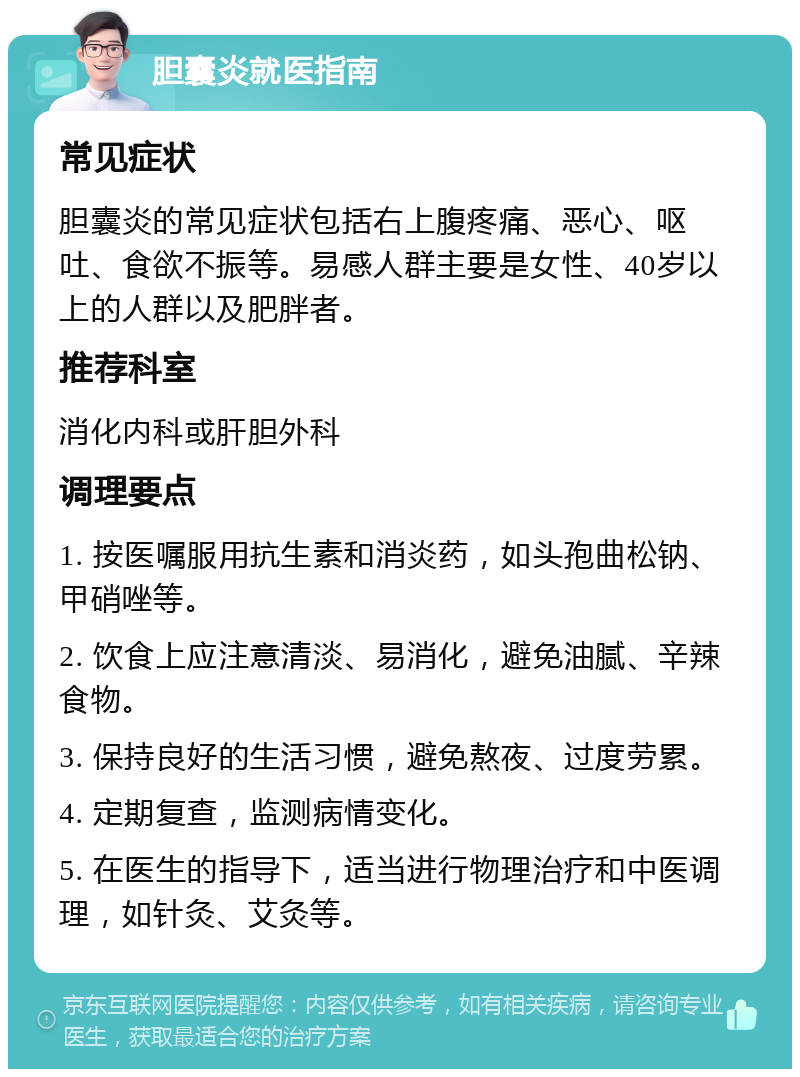 胆囊炎就医指南 常见症状 胆囊炎的常见症状包括右上腹疼痛、恶心、呕吐、食欲不振等。易感人群主要是女性、40岁以上的人群以及肥胖者。 推荐科室 消化内科或肝胆外科 调理要点 1. 按医嘱服用抗生素和消炎药，如头孢曲松钠、甲硝唑等。 2. 饮食上应注意清淡、易消化，避免油腻、辛辣食物。 3. 保持良好的生活习惯，避免熬夜、过度劳累。 4. 定期复查，监测病情变化。 5. 在医生的指导下，适当进行物理治疗和中医调理，如针灸、艾灸等。