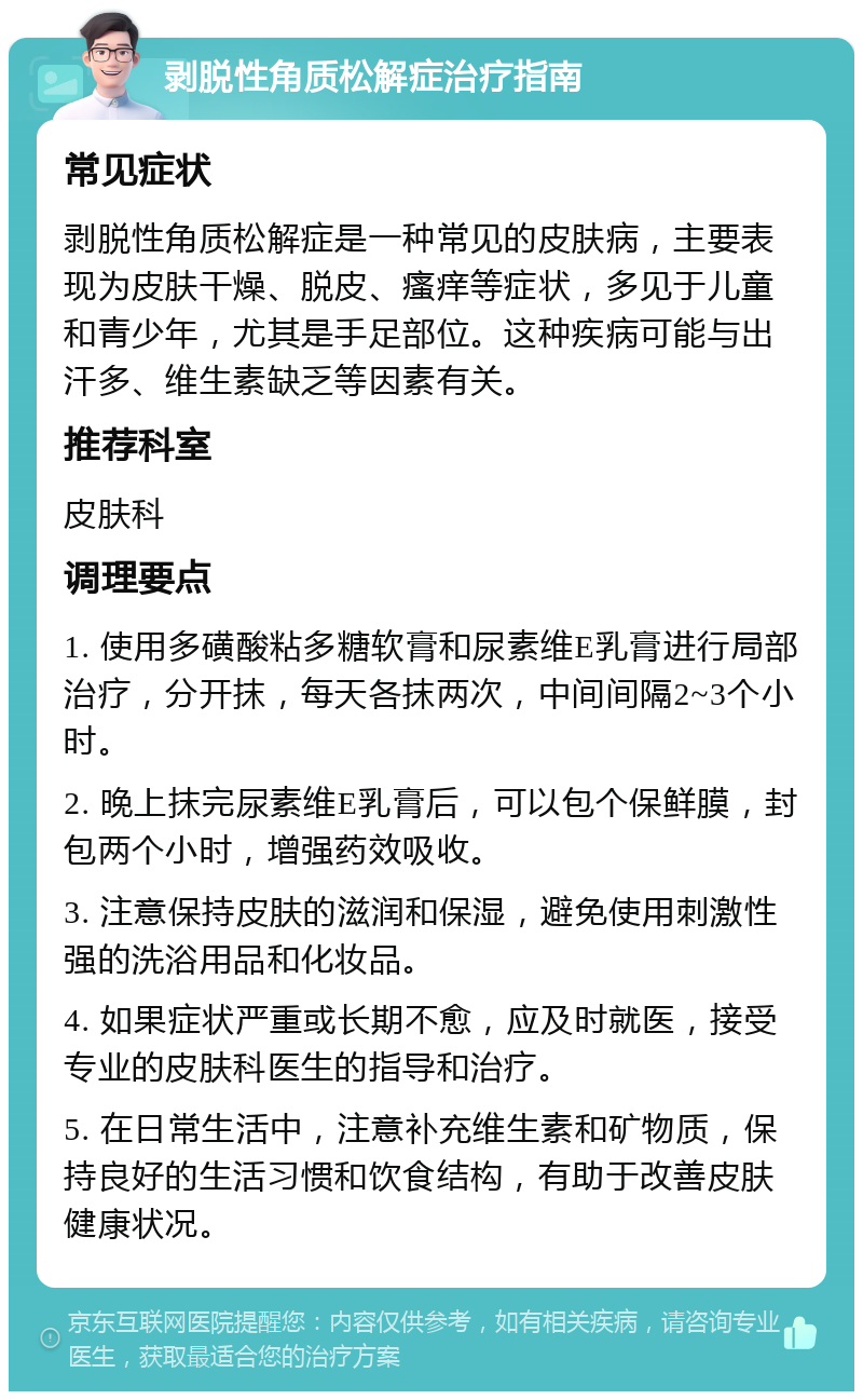 剥脱性角质松解症治疗指南 常见症状 剥脱性角质松解症是一种常见的皮肤病，主要表现为皮肤干燥、脱皮、瘙痒等症状，多见于儿童和青少年，尤其是手足部位。这种疾病可能与出汗多、维生素缺乏等因素有关。 推荐科室 皮肤科 调理要点 1. 使用多磺酸粘多糖软膏和尿素维E乳膏进行局部治疗，分开抹，每天各抹两次，中间间隔2~3个小时。 2. 晚上抹完尿素维E乳膏后，可以包个保鲜膜，封包两个小时，增强药效吸收。 3. 注意保持皮肤的滋润和保湿，避免使用刺激性强的洗浴用品和化妆品。 4. 如果症状严重或长期不愈，应及时就医，接受专业的皮肤科医生的指导和治疗。 5. 在日常生活中，注意补充维生素和矿物质，保持良好的生活习惯和饮食结构，有助于改善皮肤健康状况。