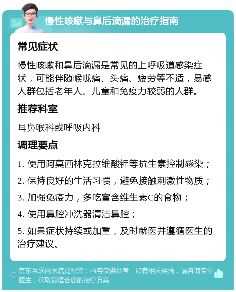 慢性咳嗽与鼻后滴漏的治疗指南 常见症状 慢性咳嗽和鼻后滴漏是常见的上呼吸道感染症状，可能伴随喉咙痛、头痛、疲劳等不适，易感人群包括老年人、儿童和免疫力较弱的人群。 推荐科室 耳鼻喉科或呼吸内科 调理要点 1. 使用阿莫西林克拉维酸钾等抗生素控制感染； 2. 保持良好的生活习惯，避免接触刺激性物质； 3. 加强免疫力，多吃富含维生素C的食物； 4. 使用鼻腔冲洗器清洁鼻腔； 5. 如果症状持续或加重，及时就医并遵循医生的治疗建议。