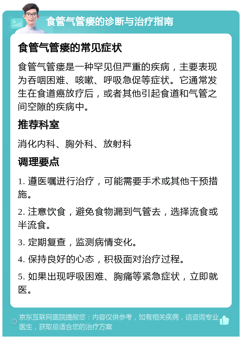 食管气管瘘的诊断与治疗指南 食管气管瘘的常见症状 食管气管瘘是一种罕见但严重的疾病，主要表现为吞咽困难、咳嗽、呼吸急促等症状。它通常发生在食道癌放疗后，或者其他引起食道和气管之间空隙的疾病中。 推荐科室 消化内科、胸外科、放射科 调理要点 1. 遵医嘱进行治疗，可能需要手术或其他干预措施。 2. 注意饮食，避免食物漏到气管去，选择流食或半流食。 3. 定期复查，监测病情变化。 4. 保持良好的心态，积极面对治疗过程。 5. 如果出现呼吸困难、胸痛等紧急症状，立即就医。