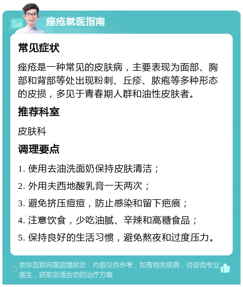 痤疮就医指南 常见症状 痤疮是一种常见的皮肤病，主要表现为面部、胸部和背部等处出现粉刺、丘疹、脓疱等多种形态的皮损，多见于青春期人群和油性皮肤者。 推荐科室 皮肤科 调理要点 1. 使用去油洗面奶保持皮肤清洁； 2. 外用夫西地酸乳膏一天两次； 3. 避免挤压痘痘，防止感染和留下疤痕； 4. 注意饮食，少吃油腻、辛辣和高糖食品； 5. 保持良好的生活习惯，避免熬夜和过度压力。