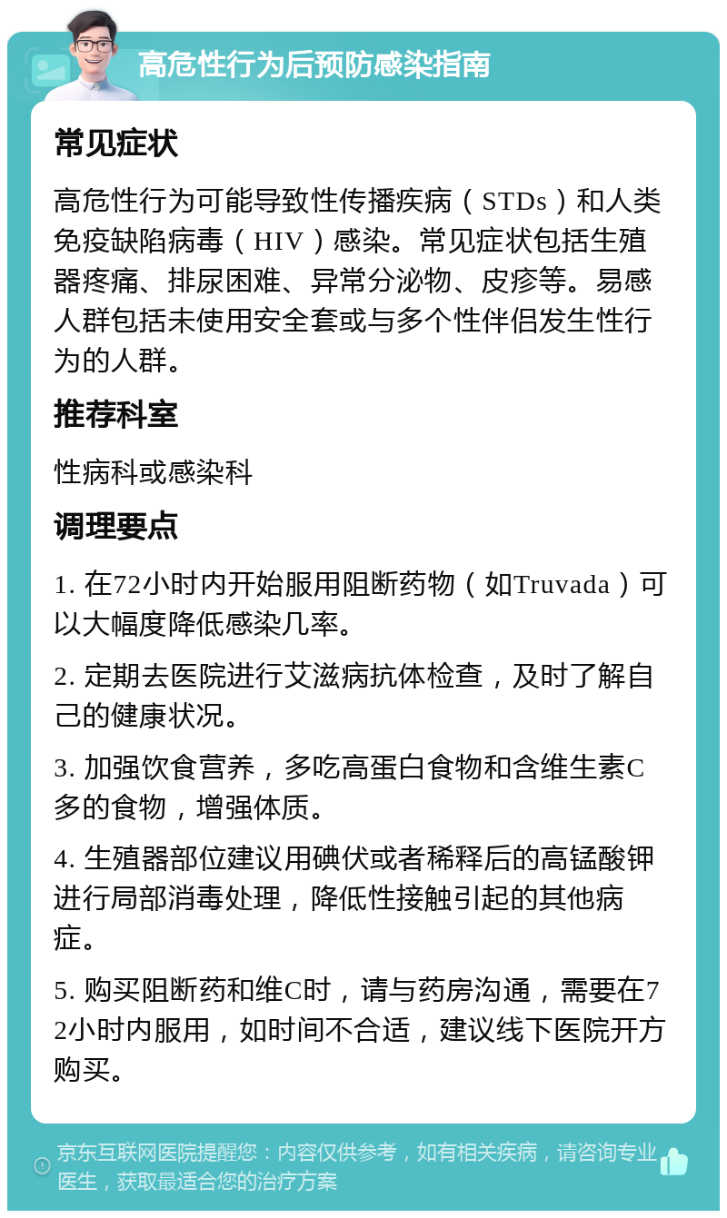 高危性行为后预防感染指南 常见症状 高危性行为可能导致性传播疾病（STDs）和人类免疫缺陷病毒（HIV）感染。常见症状包括生殖器疼痛、排尿困难、异常分泌物、皮疹等。易感人群包括未使用安全套或与多个性伴侣发生性行为的人群。 推荐科室 性病科或感染科 调理要点 1. 在72小时内开始服用阻断药物（如Truvada）可以大幅度降低感染几率。 2. 定期去医院进行艾滋病抗体检查，及时了解自己的健康状况。 3. 加强饮食营养，多吃高蛋白食物和含维生素C多的食物，增强体质。 4. 生殖器部位建议用碘伏或者稀释后的高锰酸钾进行局部消毒处理，降低性接触引起的其他病症。 5. 购买阻断药和维C时，请与药房沟通，需要在72小时内服用，如时间不合适，建议线下医院开方购买。