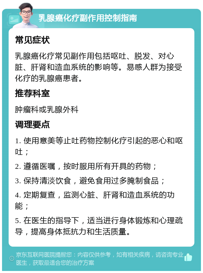 乳腺癌化疗副作用控制指南 常见症状 乳腺癌化疗常见副作用包括呕吐、脱发、对心脏、肝肾和造血系统的影响等。易感人群为接受化疗的乳腺癌患者。 推荐科室 肿瘤科或乳腺外科 调理要点 1. 使用意美等止吐药物控制化疗引起的恶心和呕吐； 2. 遵循医嘱，按时服用所有开具的药物； 3. 保持清淡饮食，避免食用过多腌制食品； 4. 定期复查，监测心脏、肝肾和造血系统的功能； 5. 在医生的指导下，适当进行身体锻炼和心理疏导，提高身体抵抗力和生活质量。