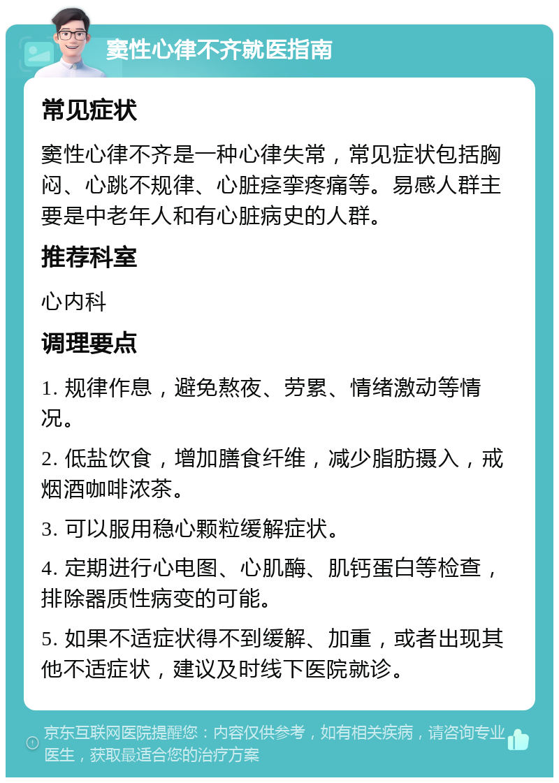 窦性心律不齐就医指南 常见症状 窦性心律不齐是一种心律失常，常见症状包括胸闷、心跳不规律、心脏痉挛疼痛等。易感人群主要是中老年人和有心脏病史的人群。 推荐科室 心内科 调理要点 1. 规律作息，避免熬夜、劳累、情绪激动等情况。 2. 低盐饮食，增加膳食纤维，减少脂肪摄入，戒烟酒咖啡浓茶。 3. 可以服用稳心颗粒缓解症状。 4. 定期进行心电图、心肌酶、肌钙蛋白等检查，排除器质性病变的可能。 5. 如果不适症状得不到缓解、加重，或者出现其他不适症状，建议及时线下医院就诊。