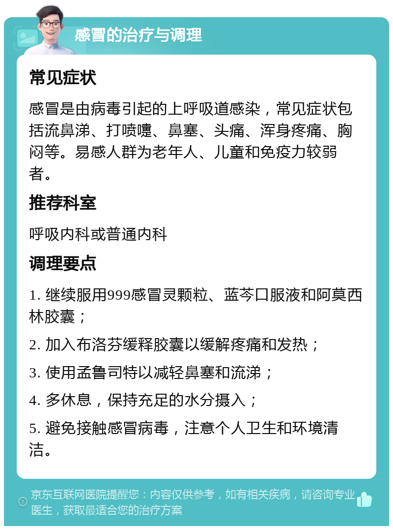 感冒的治疗与调理 常见症状 感冒是由病毒引起的上呼吸道感染，常见症状包括流鼻涕、打喷嚏、鼻塞、头痛、浑身疼痛、胸闷等。易感人群为老年人、儿童和免疫力较弱者。 推荐科室 呼吸内科或普通内科 调理要点 1. 继续服用999感冒灵颗粒、蓝芩口服液和阿莫西林胶囊； 2. 加入布洛芬缓释胶囊以缓解疼痛和发热； 3. 使用孟鲁司特以减轻鼻塞和流涕； 4. 多休息，保持充足的水分摄入； 5. 避免接触感冒病毒，注意个人卫生和环境清洁。