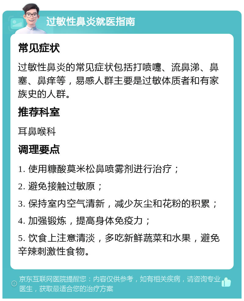 过敏性鼻炎就医指南 常见症状 过敏性鼻炎的常见症状包括打喷嚏、流鼻涕、鼻塞、鼻痒等，易感人群主要是过敏体质者和有家族史的人群。 推荐科室 耳鼻喉科 调理要点 1. 使用糠酸莫米松鼻喷雾剂进行治疗； 2. 避免接触过敏原； 3. 保持室内空气清新，减少灰尘和花粉的积累； 4. 加强锻炼，提高身体免疫力； 5. 饮食上注意清淡，多吃新鲜蔬菜和水果，避免辛辣刺激性食物。