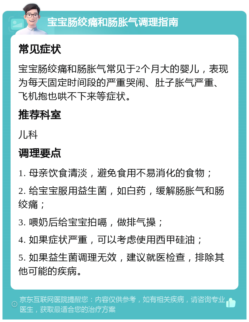 宝宝肠绞痛和肠胀气调理指南 常见症状 宝宝肠绞痛和肠胀气常见于2个月大的婴儿，表现为每天固定时间段的严重哭闹、肚子胀气严重、飞机抱也哄不下来等症状。 推荐科室 儿科 调理要点 1. 母亲饮食清淡，避免食用不易消化的食物； 2. 给宝宝服用益生菌，如白药，缓解肠胀气和肠绞痛； 3. 喂奶后给宝宝拍嗝，做排气操； 4. 如果症状严重，可以考虑使用西甲硅油； 5. 如果益生菌调理无效，建议就医检查，排除其他可能的疾病。