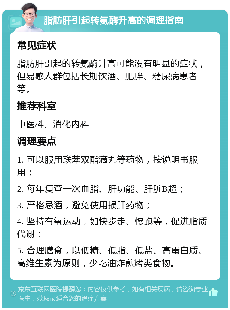 脂肪肝引起转氨酶升高的调理指南 常见症状 脂肪肝引起的转氨酶升高可能没有明显的症状，但易感人群包括长期饮酒、肥胖、糖尿病患者等。 推荐科室 中医科、消化内科 调理要点 1. 可以服用联苯双酯滴丸等药物，按说明书服用； 2. 每年复查一次血脂、肝功能、肝脏B超； 3. 严格忌酒，避免使用损肝药物； 4. 坚持有氧运动，如快步走、慢跑等，促进脂质代谢； 5. 合理膳食，以低糖、低脂、低盐、高蛋白质、高维生素为原则，少吃油炸煎烤类食物。