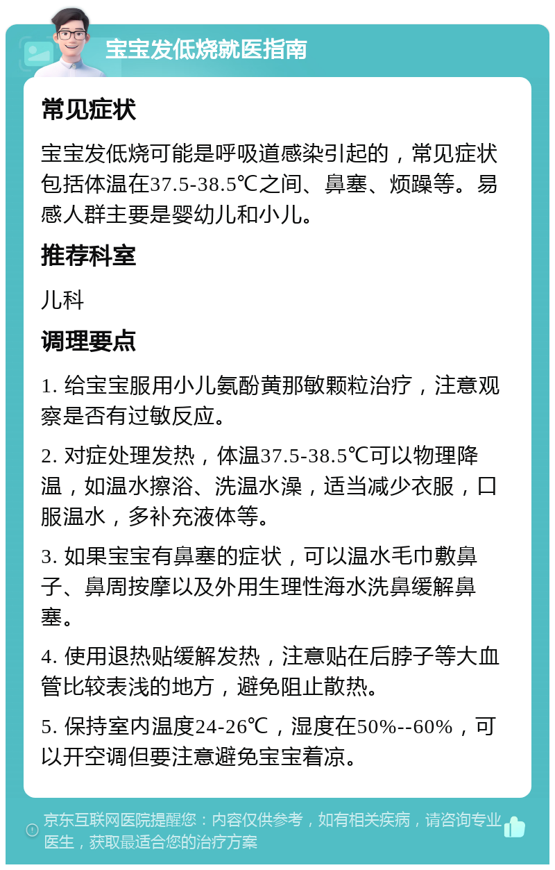 宝宝发低烧就医指南 常见症状 宝宝发低烧可能是呼吸道感染引起的，常见症状包括体温在37.5-38.5℃之间、鼻塞、烦躁等。易感人群主要是婴幼儿和小儿。 推荐科室 儿科 调理要点 1. 给宝宝服用小儿氨酚黄那敏颗粒治疗，注意观察是否有过敏反应。 2. 对症处理发热，体温37.5-38.5℃可以物理降温，如温水擦浴、洗温水澡，适当减少衣服，口服温水，多补充液体等。 3. 如果宝宝有鼻塞的症状，可以温水毛巾敷鼻子、鼻周按摩以及外用生理性海水洗鼻缓解鼻塞。 4. 使用退热贴缓解发热，注意贴在后脖子等大血管比较表浅的地方，避免阻止散热。 5. 保持室内温度24-26℃，湿度在50%--60%，可以开空调但要注意避免宝宝着凉。