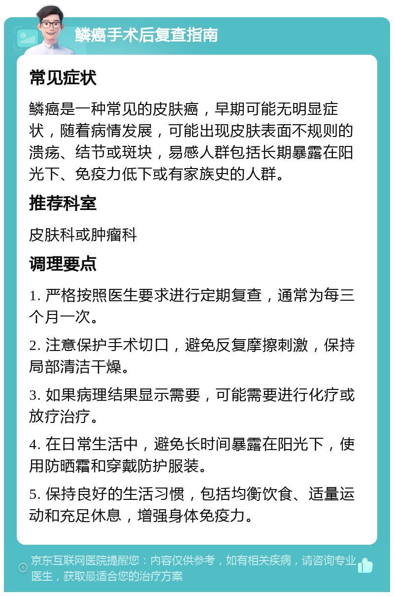 鳞癌手术后复查指南 常见症状 鳞癌是一种常见的皮肤癌，早期可能无明显症状，随着病情发展，可能出现皮肤表面不规则的溃疡、结节或斑块，易感人群包括长期暴露在阳光下、免疫力低下或有家族史的人群。 推荐科室 皮肤科或肿瘤科 调理要点 1. 严格按照医生要求进行定期复查，通常为每三个月一次。 2. 注意保护手术切口，避免反复摩擦刺激，保持局部清洁干燥。 3. 如果病理结果显示需要，可能需要进行化疗或放疗治疗。 4. 在日常生活中，避免长时间暴露在阳光下，使用防晒霜和穿戴防护服装。 5. 保持良好的生活习惯，包括均衡饮食、适量运动和充足休息，增强身体免疫力。