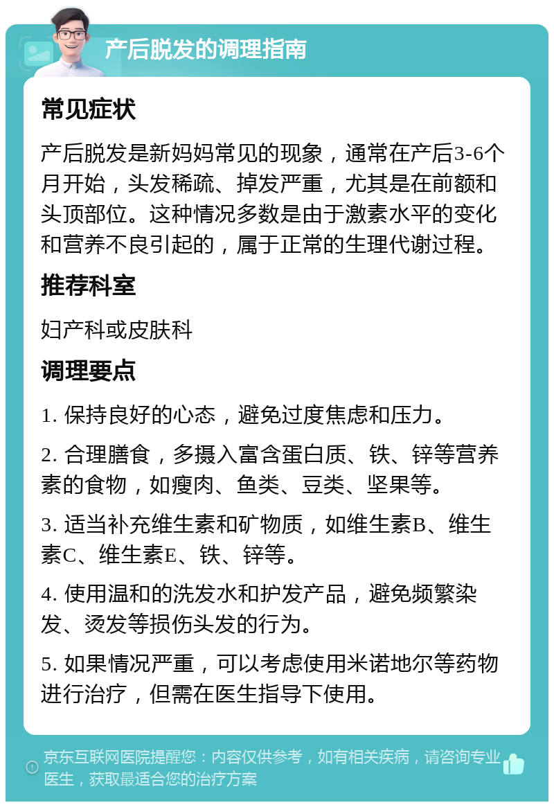 产后脱发的调理指南 常见症状 产后脱发是新妈妈常见的现象，通常在产后3-6个月开始，头发稀疏、掉发严重，尤其是在前额和头顶部位。这种情况多数是由于激素水平的变化和营养不良引起的，属于正常的生理代谢过程。 推荐科室 妇产科或皮肤科 调理要点 1. 保持良好的心态，避免过度焦虑和压力。 2. 合理膳食，多摄入富含蛋白质、铁、锌等营养素的食物，如瘦肉、鱼类、豆类、坚果等。 3. 适当补充维生素和矿物质，如维生素B、维生素C、维生素E、铁、锌等。 4. 使用温和的洗发水和护发产品，避免频繁染发、烫发等损伤头发的行为。 5. 如果情况严重，可以考虑使用米诺地尔等药物进行治疗，但需在医生指导下使用。