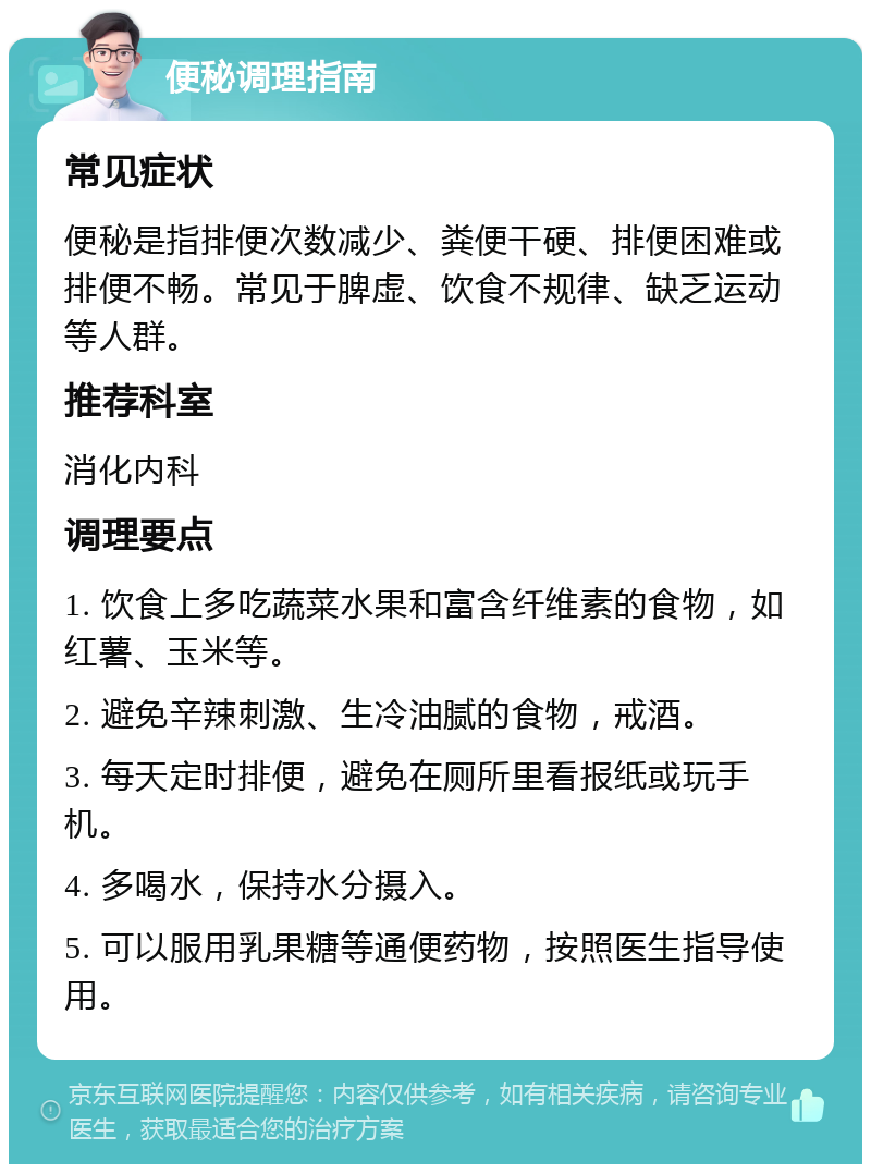 便秘调理指南 常见症状 便秘是指排便次数减少、粪便干硬、排便困难或排便不畅。常见于脾虚、饮食不规律、缺乏运动等人群。 推荐科室 消化内科 调理要点 1. 饮食上多吃蔬菜水果和富含纤维素的食物，如红薯、玉米等。 2. 避免辛辣刺激、生冷油腻的食物，戒酒。 3. 每天定时排便，避免在厕所里看报纸或玩手机。 4. 多喝水，保持水分摄入。 5. 可以服用乳果糖等通便药物，按照医生指导使用。