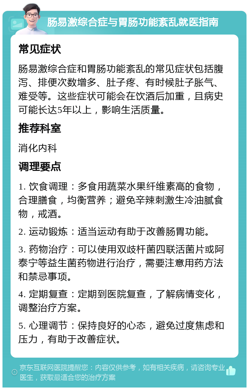 肠易激综合症与胃肠功能紊乱就医指南 常见症状 肠易激综合症和胃肠功能紊乱的常见症状包括腹泻、排便次数增多、肚子疼、有时候肚子胀气、难受等。这些症状可能会在饮酒后加重，且病史可能长达5年以上，影响生活质量。 推荐科室 消化内科 调理要点 1. 饮食调理：多食用蔬菜水果纤维素高的食物，合理膳食，均衡营养；避免辛辣刺激生冷油腻食物，戒酒。 2. 运动锻炼：适当运动有助于改善肠胃功能。 3. 药物治疗：可以使用双歧杆菌四联活菌片或阿泰宁等益生菌药物进行治疗，需要注意用药方法和禁忌事项。 4. 定期复查：定期到医院复查，了解病情变化，调整治疗方案。 5. 心理调节：保持良好的心态，避免过度焦虑和压力，有助于改善症状。