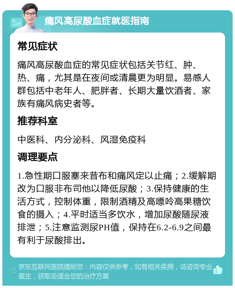 痛风高尿酸血症就医指南 常见症状 痛风高尿酸血症的常见症状包括关节红、肿、热、痛，尤其是在夜间或清晨更为明显。易感人群包括中老年人、肥胖者、长期大量饮酒者、家族有痛风病史者等。 推荐科室 中医科、内分泌科、风湿免疫科 调理要点 1.急性期口服塞来昔布和痛风定以止痛；2.缓解期改为口服非布司他以降低尿酸；3.保持健康的生活方式，控制体重，限制酒精及高嘌呤高果糖饮食的摄入；4.平时适当多饮水，增加尿酸随尿液排泄；5.注意监测尿PH值，保持在6.2-6.9之间最有利于尿酸排出。