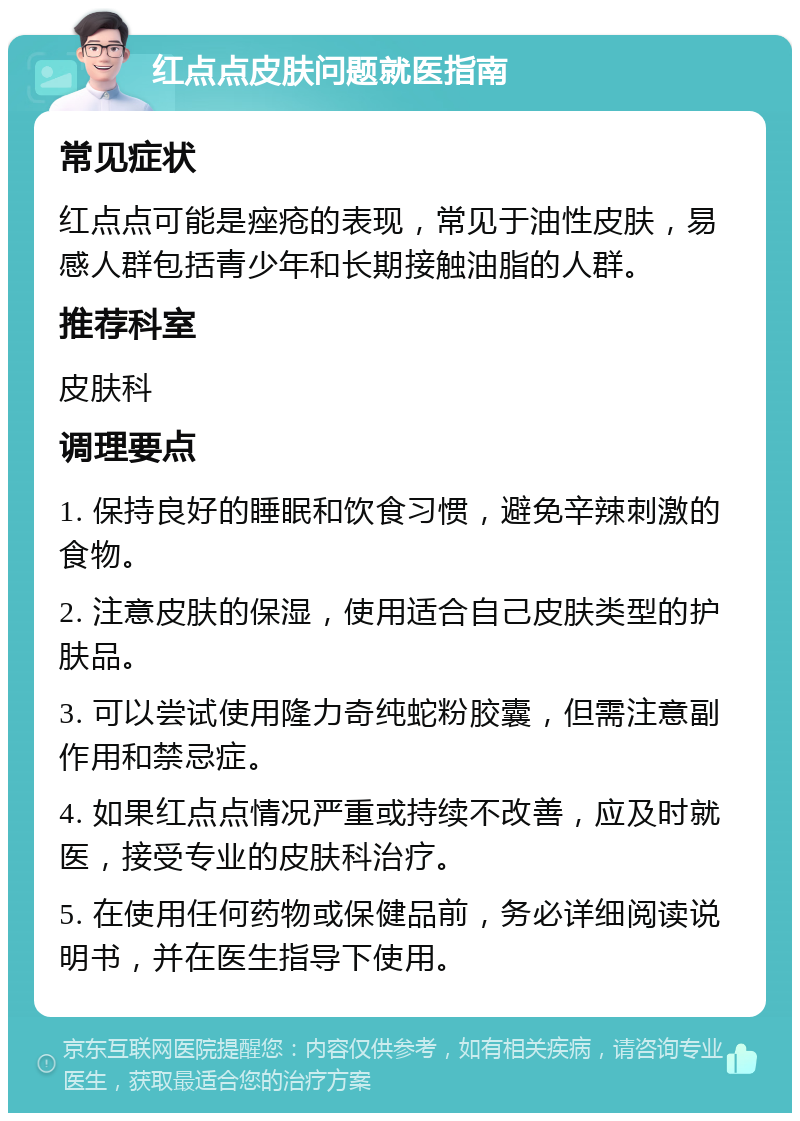 红点点皮肤问题就医指南 常见症状 红点点可能是痤疮的表现，常见于油性皮肤，易感人群包括青少年和长期接触油脂的人群。 推荐科室 皮肤科 调理要点 1. 保持良好的睡眠和饮食习惯，避免辛辣刺激的食物。 2. 注意皮肤的保湿，使用适合自己皮肤类型的护肤品。 3. 可以尝试使用隆力奇纯蛇粉胶囊，但需注意副作用和禁忌症。 4. 如果红点点情况严重或持续不改善，应及时就医，接受专业的皮肤科治疗。 5. 在使用任何药物或保健品前，务必详细阅读说明书，并在医生指导下使用。