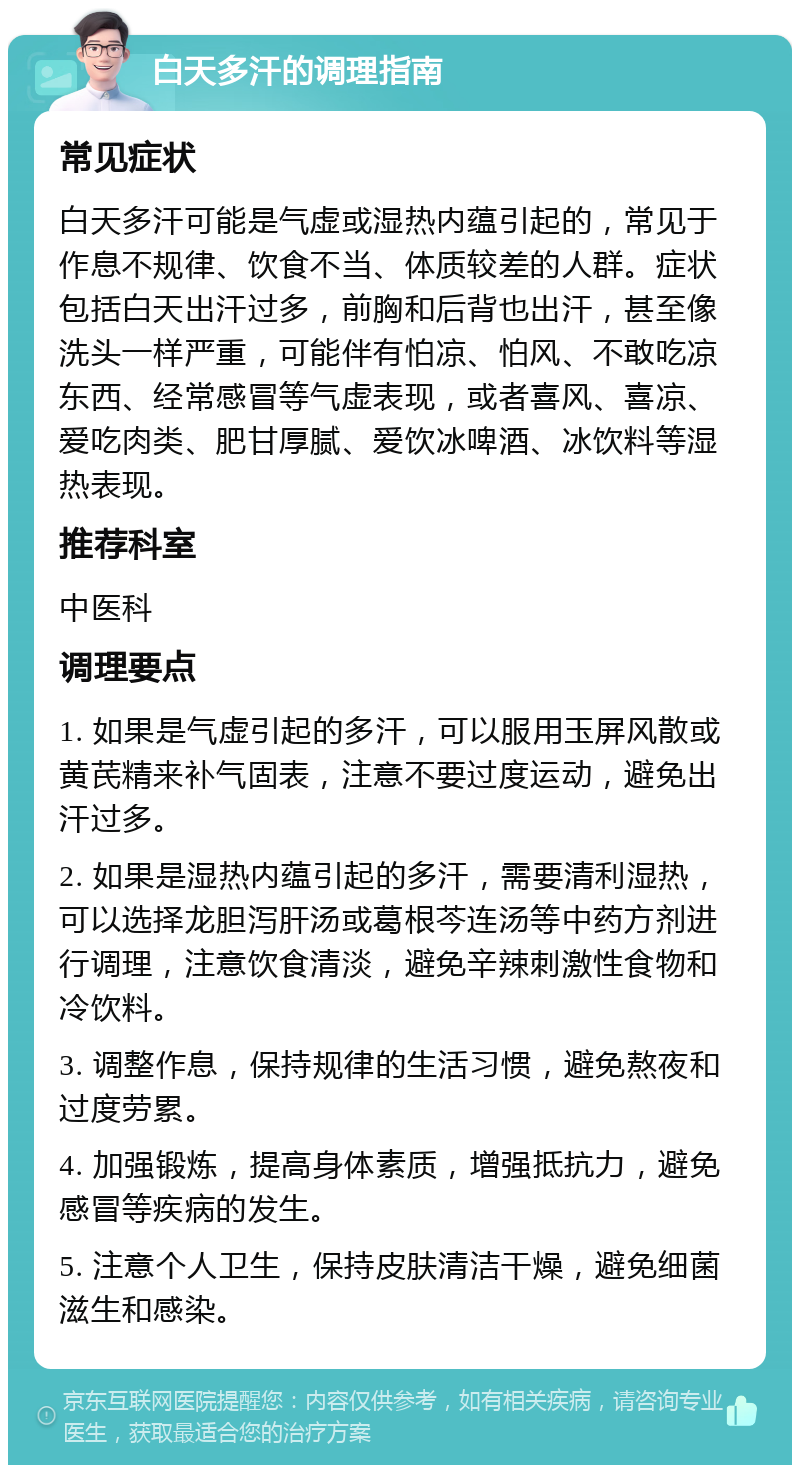 白天多汗的调理指南 常见症状 白天多汗可能是气虚或湿热内蕴引起的，常见于作息不规律、饮食不当、体质较差的人群。症状包括白天出汗过多，前胸和后背也出汗，甚至像洗头一样严重，可能伴有怕凉、怕风、不敢吃凉东西、经常感冒等气虚表现，或者喜风、喜凉、爱吃肉类、肥甘厚腻、爱饮冰啤酒、冰饮料等湿热表现。 推荐科室 中医科 调理要点 1. 如果是气虚引起的多汗，可以服用玉屏风散或黄芪精来补气固表，注意不要过度运动，避免出汗过多。 2. 如果是湿热内蕴引起的多汗，需要清利湿热，可以选择龙胆泻肝汤或葛根芩连汤等中药方剂进行调理，注意饮食清淡，避免辛辣刺激性食物和冷饮料。 3. 调整作息，保持规律的生活习惯，避免熬夜和过度劳累。 4. 加强锻炼，提高身体素质，增强抵抗力，避免感冒等疾病的发生。 5. 注意个人卫生，保持皮肤清洁干燥，避免细菌滋生和感染。