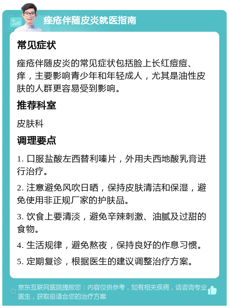 痤疮伴随皮炎就医指南 常见症状 痤疮伴随皮炎的常见症状包括脸上长红痘痘、痒，主要影响青少年和年轻成人，尤其是油性皮肤的人群更容易受到影响。 推荐科室 皮肤科 调理要点 1. 口服盐酸左西替利嗪片，外用夫西地酸乳膏进行治疗。 2. 注意避免风吹日晒，保持皮肤清洁和保湿，避免使用非正规厂家的护肤品。 3. 饮食上要清淡，避免辛辣刺激、油腻及过甜的食物。 4. 生活规律，避免熬夜，保持良好的作息习惯。 5. 定期复诊，根据医生的建议调整治疗方案。