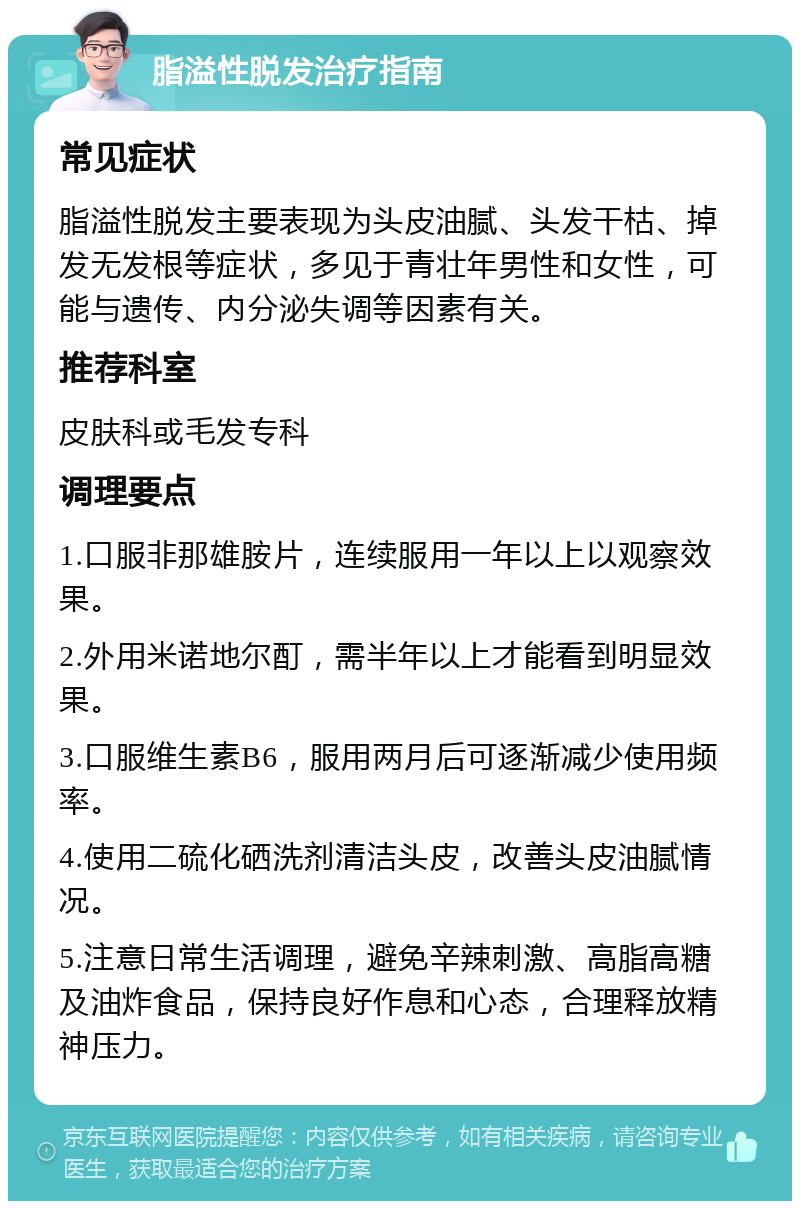 脂溢性脱发治疗指南 常见症状 脂溢性脱发主要表现为头皮油腻、头发干枯、掉发无发根等症状，多见于青壮年男性和女性，可能与遗传、内分泌失调等因素有关。 推荐科室 皮肤科或毛发专科 调理要点 1.口服非那雄胺片，连续服用一年以上以观察效果。 2.外用米诺地尔酊，需半年以上才能看到明显效果。 3.口服维生素B6，服用两月后可逐渐减少使用频率。 4.使用二硫化硒洗剂清洁头皮，改善头皮油腻情况。 5.注意日常生活调理，避免辛辣刺激、高脂高糖及油炸食品，保持良好作息和心态，合理释放精神压力。