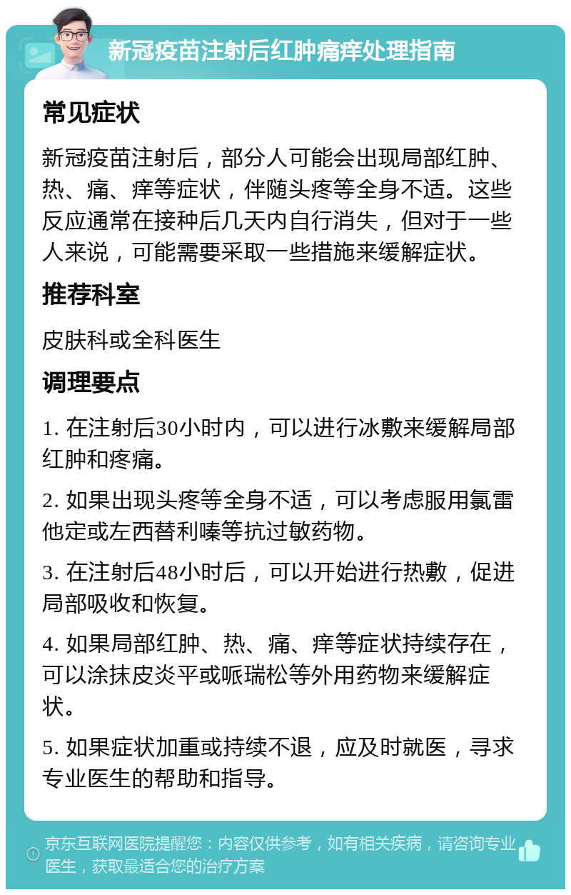 新冠疫苗注射后红肿痛痒处理指南 常见症状 新冠疫苗注射后，部分人可能会出现局部红肿、热、痛、痒等症状，伴随头疼等全身不适。这些反应通常在接种后几天内自行消失，但对于一些人来说，可能需要采取一些措施来缓解症状。 推荐科室 皮肤科或全科医生 调理要点 1. 在注射后30小时内，可以进行冰敷来缓解局部红肿和疼痛。 2. 如果出现头疼等全身不适，可以考虑服用氯雷他定或左西替利嗪等抗过敏药物。 3. 在注射后48小时后，可以开始进行热敷，促进局部吸收和恢复。 4. 如果局部红肿、热、痛、痒等症状持续存在，可以涂抹皮炎平或哌瑞松等外用药物来缓解症状。 5. 如果症状加重或持续不退，应及时就医，寻求专业医生的帮助和指导。