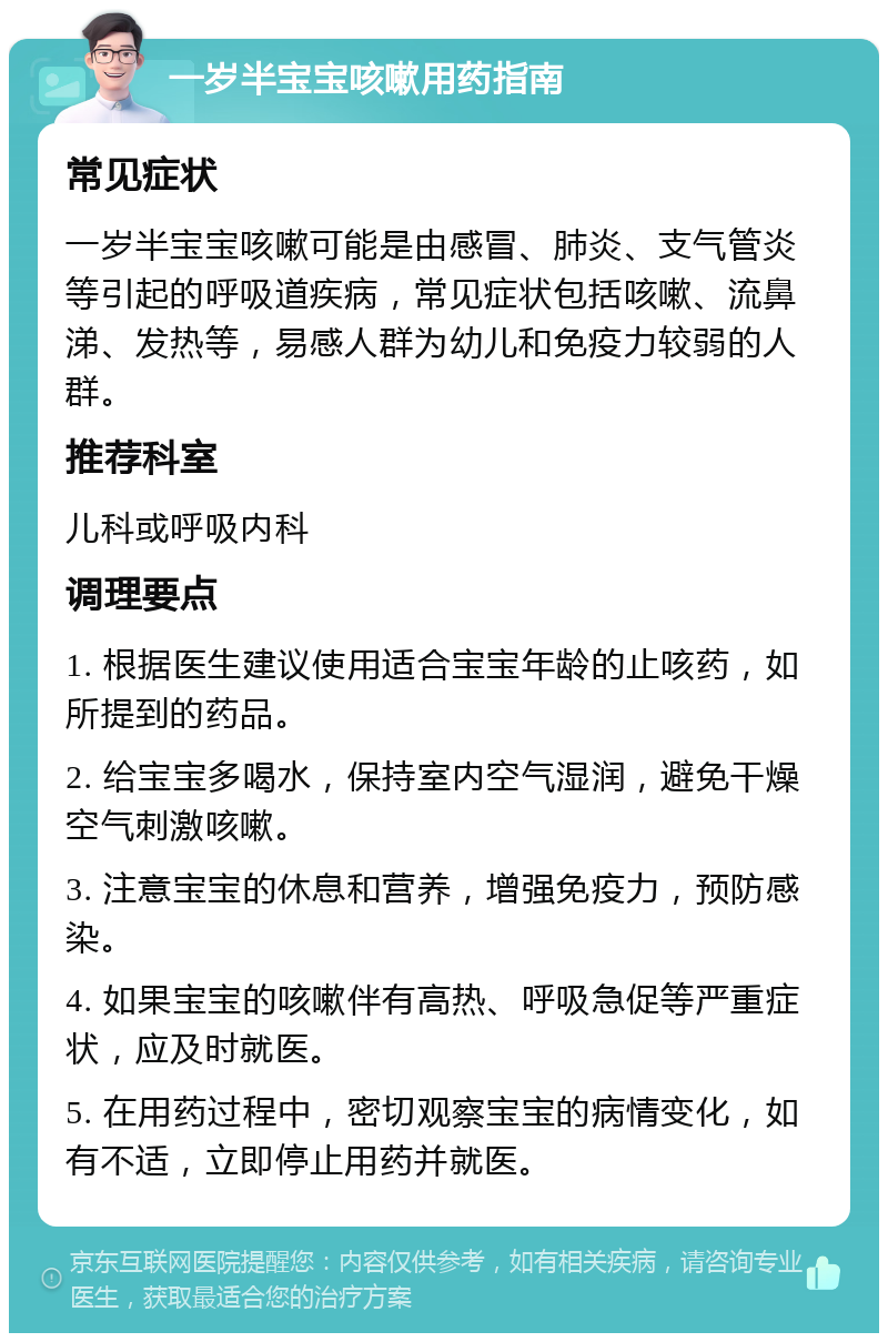 一岁半宝宝咳嗽用药指南 常见症状 一岁半宝宝咳嗽可能是由感冒、肺炎、支气管炎等引起的呼吸道疾病，常见症状包括咳嗽、流鼻涕、发热等，易感人群为幼儿和免疫力较弱的人群。 推荐科室 儿科或呼吸内科 调理要点 1. 根据医生建议使用适合宝宝年龄的止咳药，如所提到的药品。 2. 给宝宝多喝水，保持室内空气湿润，避免干燥空气刺激咳嗽。 3. 注意宝宝的休息和营养，增强免疫力，预防感染。 4. 如果宝宝的咳嗽伴有高热、呼吸急促等严重症状，应及时就医。 5. 在用药过程中，密切观察宝宝的病情变化，如有不适，立即停止用药并就医。