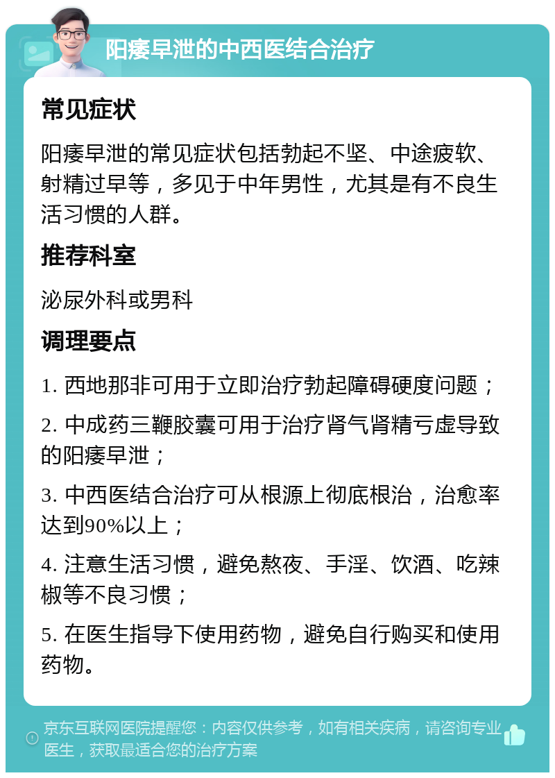 阳痿早泄的中西医结合治疗 常见症状 阳痿早泄的常见症状包括勃起不坚、中途疲软、射精过早等，多见于中年男性，尤其是有不良生活习惯的人群。 推荐科室 泌尿外科或男科 调理要点 1. 西地那非可用于立即治疗勃起障碍硬度问题； 2. 中成药三鞭胶囊可用于治疗肾气肾精亏虚导致的阳痿早泄； 3. 中西医结合治疗可从根源上彻底根治，治愈率达到90%以上； 4. 注意生活习惯，避免熬夜、手淫、饮酒、吃辣椒等不良习惯； 5. 在医生指导下使用药物，避免自行购买和使用药物。