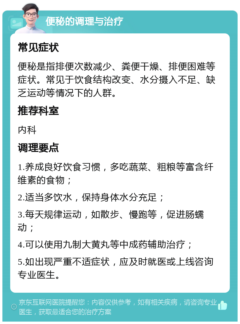 便秘的调理与治疗 常见症状 便秘是指排便次数减少、粪便干燥、排便困难等症状。常见于饮食结构改变、水分摄入不足、缺乏运动等情况下的人群。 推荐科室 内科 调理要点 1.养成良好饮食习惯，多吃蔬菜、粗粮等富含纤维素的食物； 2.适当多饮水，保持身体水分充足； 3.每天规律运动，如散步、慢跑等，促进肠蠕动； 4.可以使用九制大黄丸等中成药辅助治疗； 5.如出现严重不适症状，应及时就医或上线咨询专业医生。