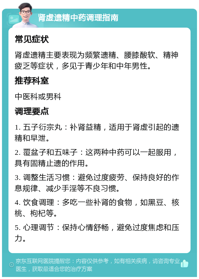 肾虚遗精中药调理指南 常见症状 肾虚遗精主要表现为频繁遗精、腰膝酸软、精神疲乏等症状，多见于青少年和中年男性。 推荐科室 中医科或男科 调理要点 1. 五子衍宗丸：补肾益精，适用于肾虚引起的遗精和早泄。 2. 覆盆子和五味子：这两种中药可以一起服用，具有固精止遗的作用。 3. 调整生活习惯：避免过度疲劳、保持良好的作息规律、减少手淫等不良习惯。 4. 饮食调理：多吃一些补肾的食物，如黑豆、核桃、枸杞等。 5. 心理调节：保持心情舒畅，避免过度焦虑和压力。