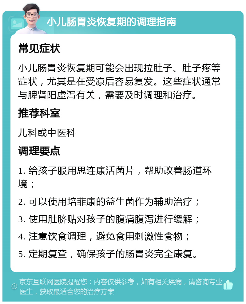 小儿肠胃炎恢复期的调理指南 常见症状 小儿肠胃炎恢复期可能会出现拉肚子、肚子疼等症状，尤其是在受凉后容易复发。这些症状通常与脾肾阳虚泻有关，需要及时调理和治疗。 推荐科室 儿科或中医科 调理要点 1. 给孩子服用思连康活菌片，帮助改善肠道环境； 2. 可以使用培菲康的益生菌作为辅助治疗； 3. 使用肚脐贴对孩子的腹痛腹泻进行缓解； 4. 注意饮食调理，避免食用刺激性食物； 5. 定期复查，确保孩子的肠胃炎完全康复。