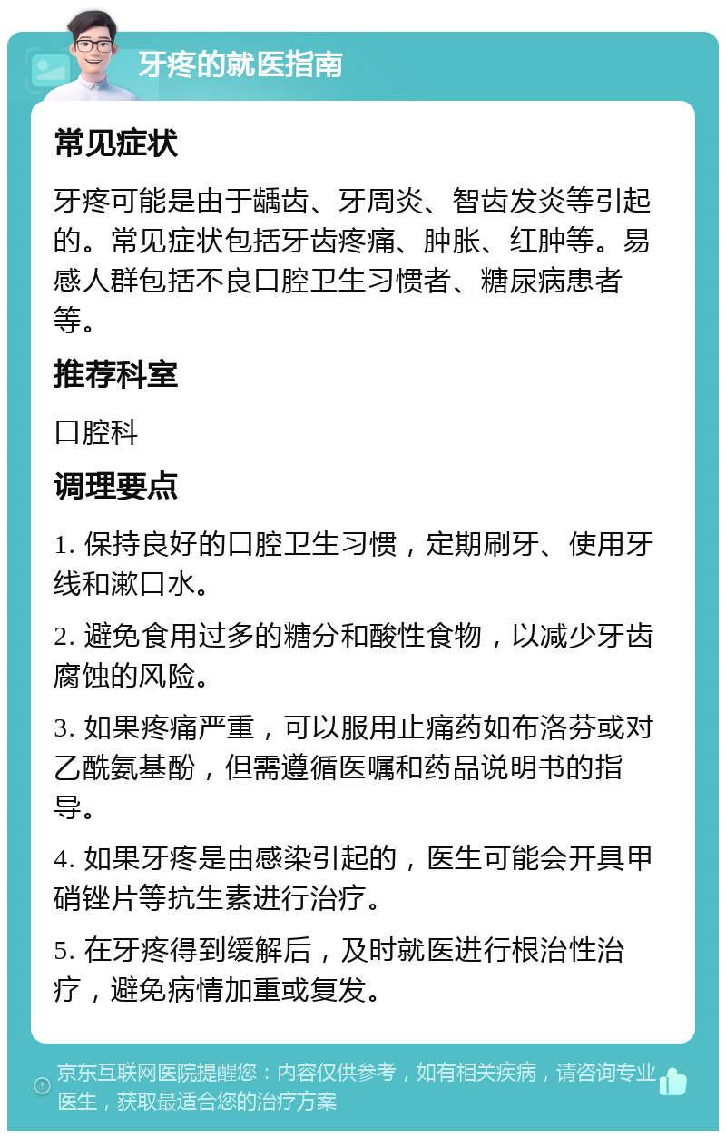 牙疼的就医指南 常见症状 牙疼可能是由于龋齿、牙周炎、智齿发炎等引起的。常见症状包括牙齿疼痛、肿胀、红肿等。易感人群包括不良口腔卫生习惯者、糖尿病患者等。 推荐科室 口腔科 调理要点 1. 保持良好的口腔卫生习惯，定期刷牙、使用牙线和漱口水。 2. 避免食用过多的糖分和酸性食物，以减少牙齿腐蚀的风险。 3. 如果疼痛严重，可以服用止痛药如布洛芬或对乙酰氨基酚，但需遵循医嘱和药品说明书的指导。 4. 如果牙疼是由感染引起的，医生可能会开具甲硝锉片等抗生素进行治疗。 5. 在牙疼得到缓解后，及时就医进行根治性治疗，避免病情加重或复发。